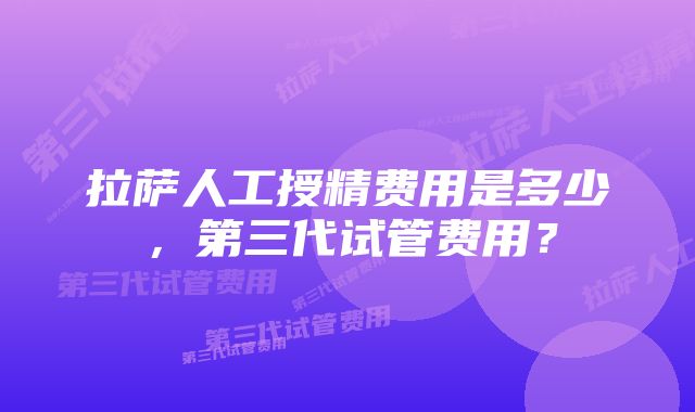 拉萨人工授精费用是多少,第三代试管费用?
