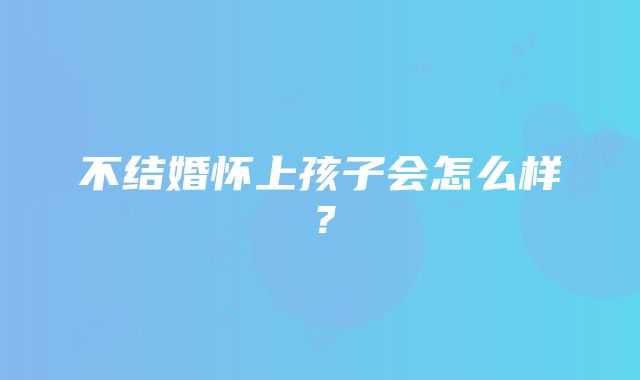 不结婚怀上孩子会怎么样?