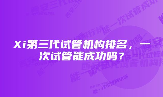 Xi第三代试管机构排名,一次试管能成功吗?
