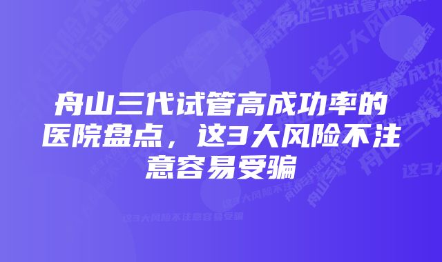 舟山三代试管高成功率的医院盘点,这3大风险不注意容易受骗