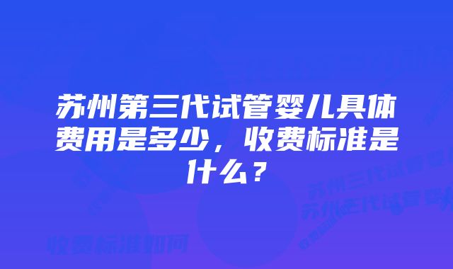 苏州第三代试管婴儿具体费用是多少,收费标准是什么?
