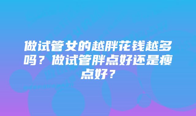 做试管女的越胖花钱越多吗?做试管胖点好还是瘦点好?