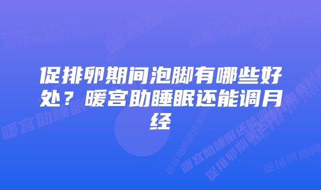 促排卵期间泡脚有哪些好处?暖宫助睡眠还能调月经