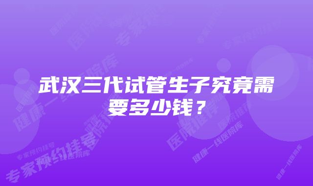 武汉三代试管生子究竟需要多少钱?