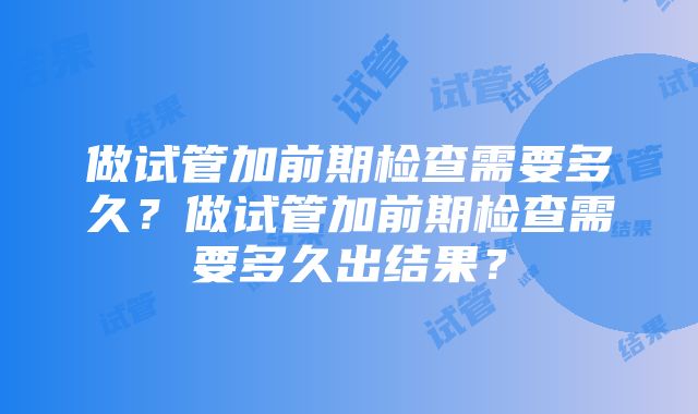 做试管加前期检查需要多久?做试管加前期检查需要多久出结果?