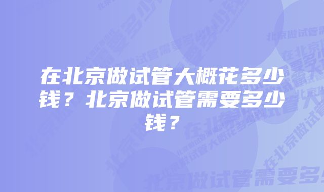 在北京做试管大概花多少钱?北京做试管需要多少钱?