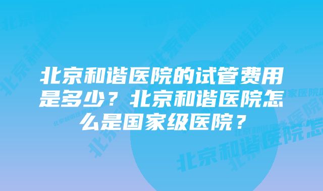 北京和谐医院的试管费用是多少?北京和谐医院怎么是国家级医院?