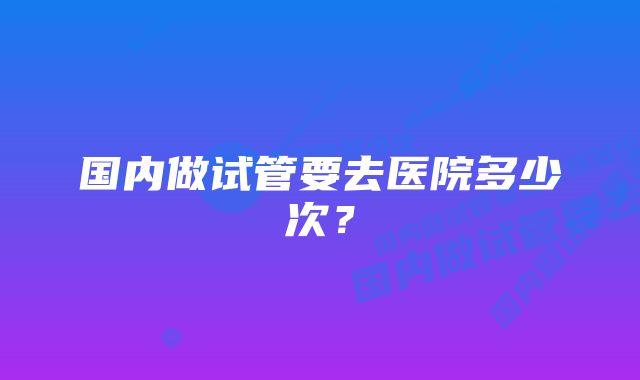 国内做试管要去医院多少次?