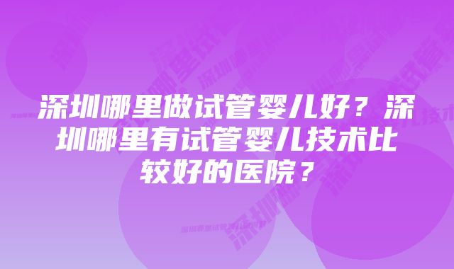 深圳哪里做试管婴儿好?深圳哪里有试管婴儿技术比较好的医院?