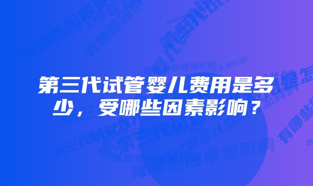 第三代试管婴儿费用是多少,受哪些因素影响?