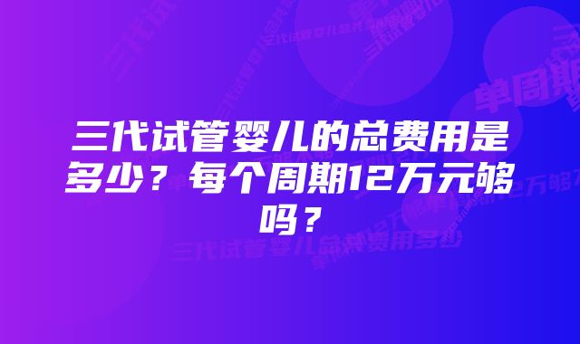三代试管婴儿的总费用是多少?每个周期12万元够吗?