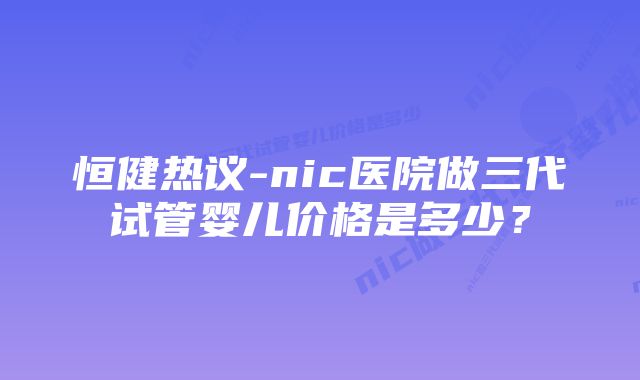 恒健热议-nic医院做三代试管婴儿价格是多少?