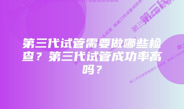 第三代试管需要做哪些检查?第三代试管成功率高吗?