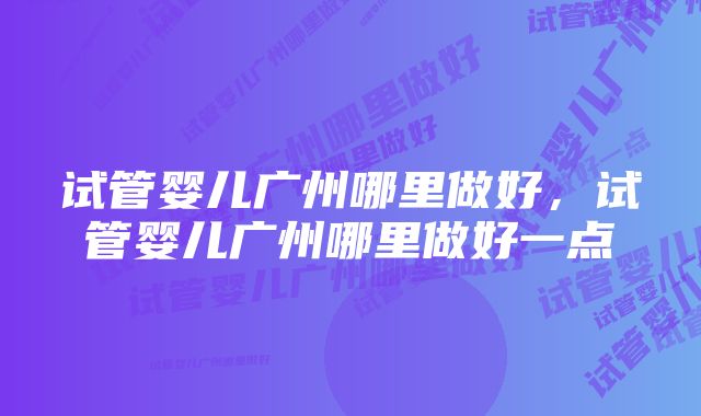 试管婴儿广州哪里做好,试管婴儿广州哪里做好一点