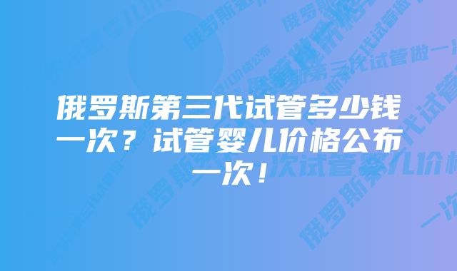 俄罗斯第三代试管多少钱一次?试管婴儿价格公布一次!