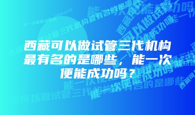 西藏可以做试管三代机构最有名的是哪些,能一次便能成功吗?