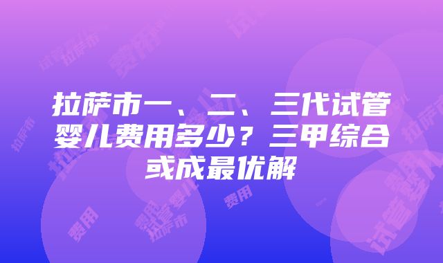 拉萨市一、二、三代试管婴儿费用多少?三甲综合或成最优解