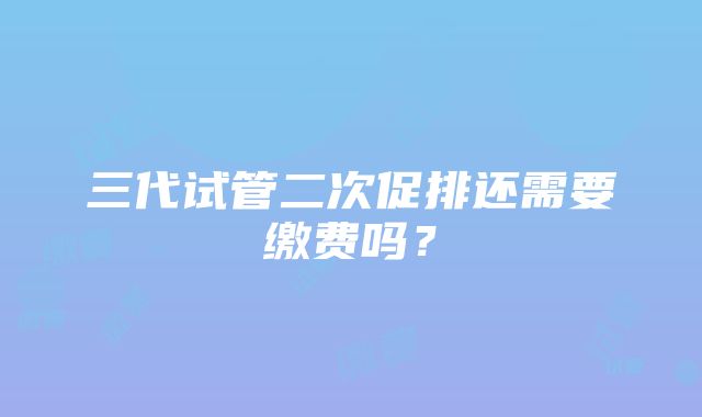 三代试管二次促排还需要缴费吗?