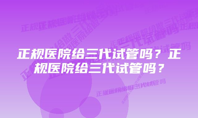 正规医院给三代试管吗?正规医院给三代试管吗?