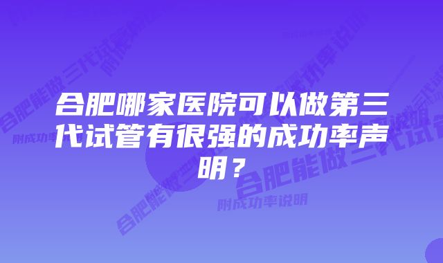 合肥哪家医院可以做第三代试管有很强的成功率声明?