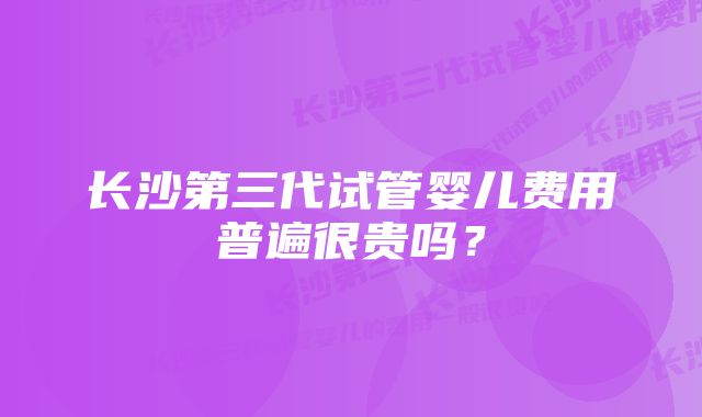 长沙第三代试管婴儿费用普遍很贵吗?