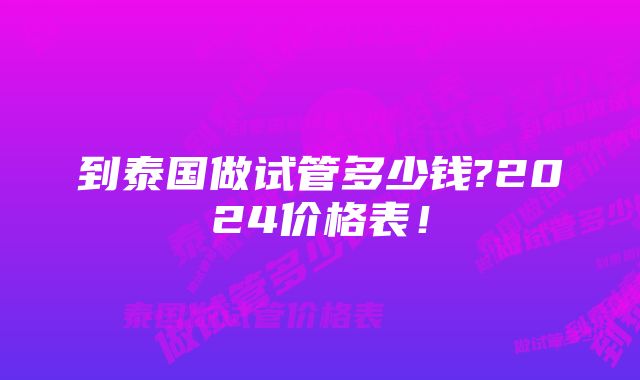 到泰国做试管多少钱?2024价格表!