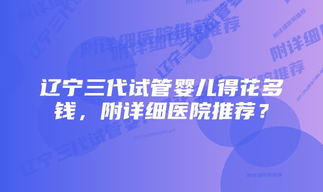 辽宁三代试管婴儿得花多钱,附详细医院推荐?