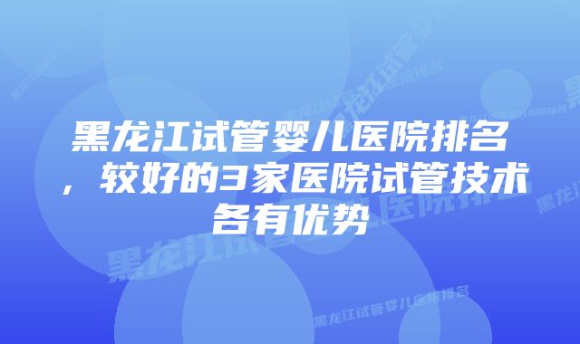 黑龙江试管婴儿医院排名,较好的3家医院试管技术各有优势