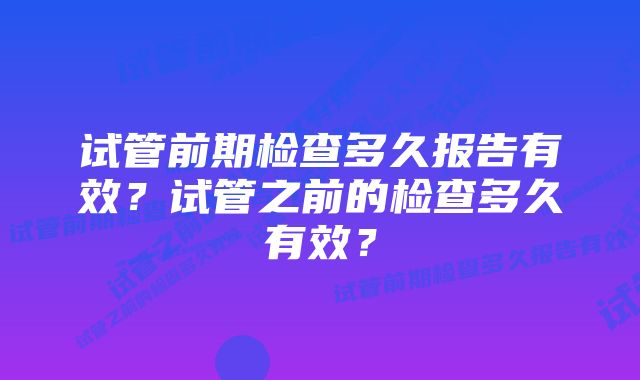 试管前期检查多久报告有效?试管之前的检查多久有效?
