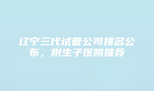 辽宁三代试管公司排名公布,附生子医院推荐