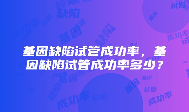 基因缺陷试管成功率,基因缺陷试管成功率多少?