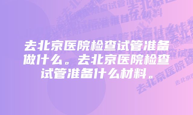 去北京医院检查试管准备做什么。去北京医院检查试管准备什么材料。