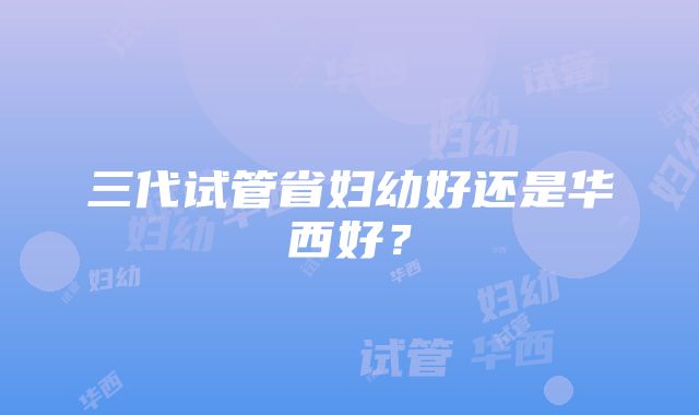 三代试管省妇幼好还是华西好?