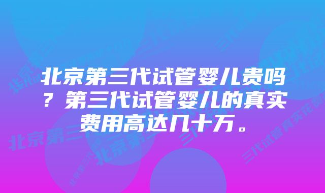 北京第三代试管婴儿贵吗?第三代试管婴儿的真实费用高达几十万。