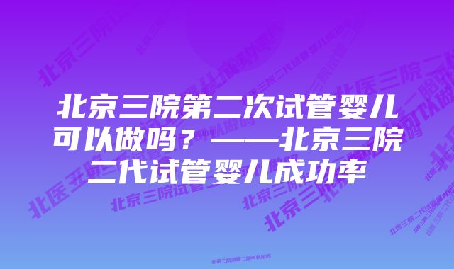 北京三院第二次试管婴儿可以做吗?——北京三院二代试管婴儿成功率