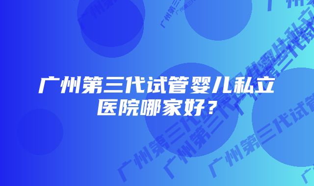 广州第三代试管婴儿私立医院哪家好?