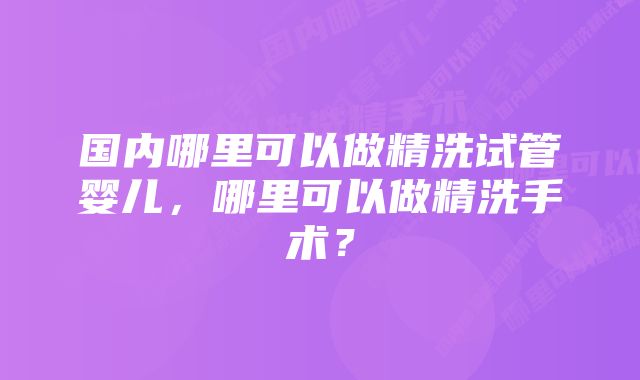 国内哪里可以做精洗试管婴儿,哪里可以做精洗手术?