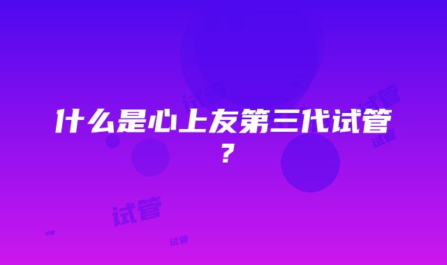 什么是心上友第三代试管?