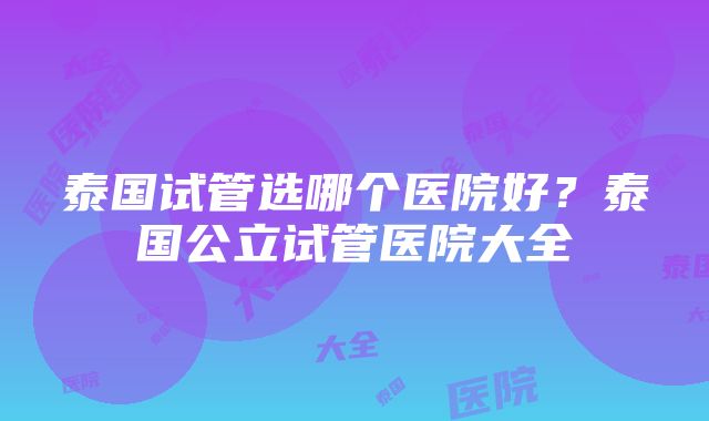 泰国试管选哪个医院好?泰国公立试管医院大全