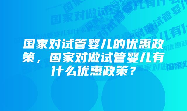 国家对试管婴儿的优惠政策,国家对做试管婴儿有什么优惠政策?