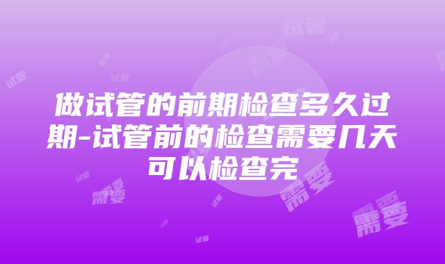 做试管的前期检查多久过期-试管前的检查需要几天可以检查完