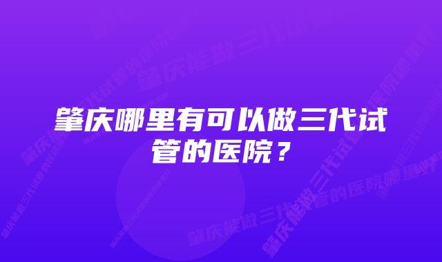 肇庆哪里有可以做三代试管的医院?