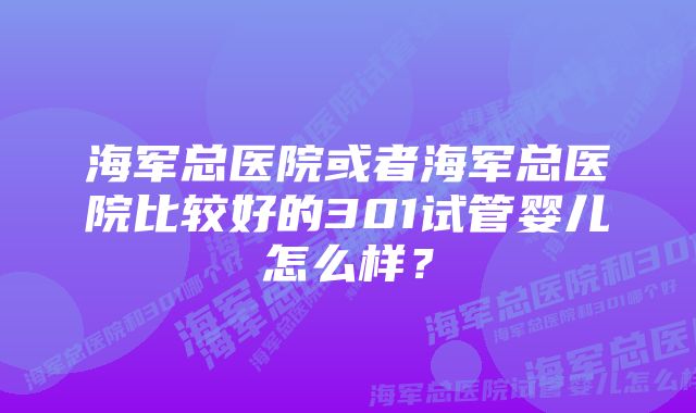 海军总医院或者海军总医院比较好的301试管婴儿怎么样?