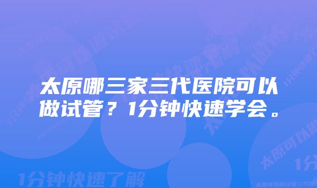 太原哪三家三代医院可以做试管?1分钟快速学会。