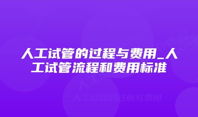 人工试管的过程与费用_人工试管流程和费用标准