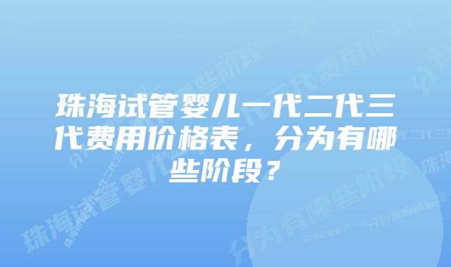 珠海试管婴儿一代二代三代费用价格表,分为有哪些阶段?