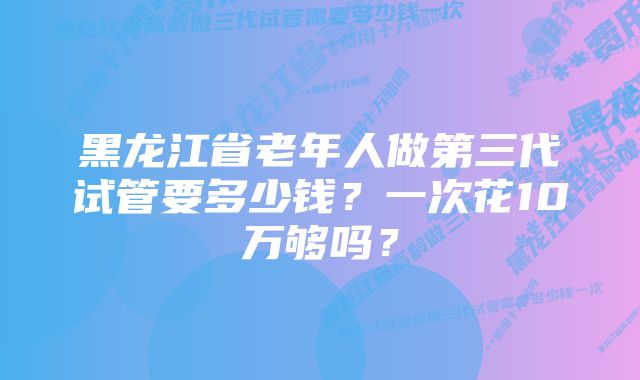 黑龙江省老年人做第三代试管要多少钱?一次花10万够吗?
