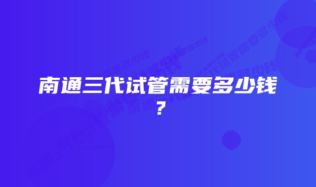 南通三代试管需要多少钱?