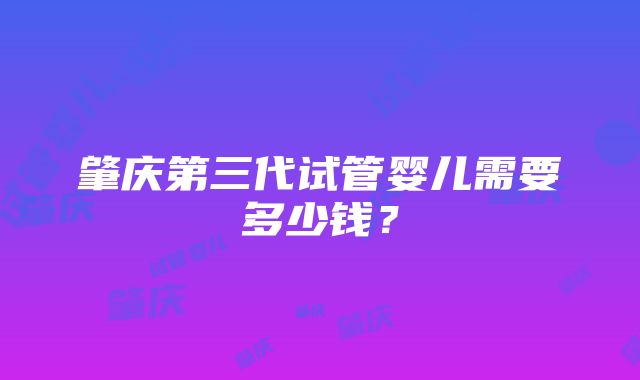肇庆第三代试管婴儿需要多少钱?
