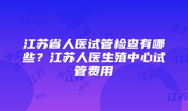 江苏省人医试管检查有哪些?江苏人医生殖中心试管费用